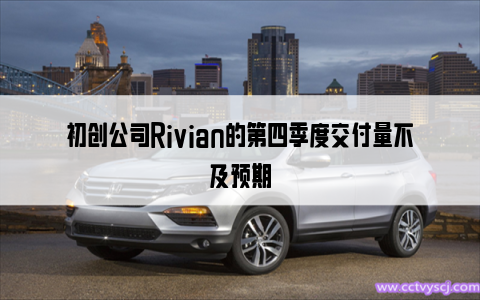 初创公司Rivian的第四季度交付量不及预期