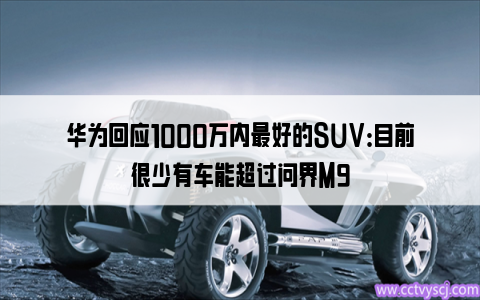 华为回应1000万内最好的SUV：目前很少有车能超过问界M9