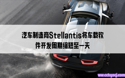 汽车制造商Stellantis将车载软件开发周期缩短至一天