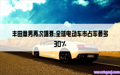 丰田章男再次唱衰：全球电动车市占率最多30%