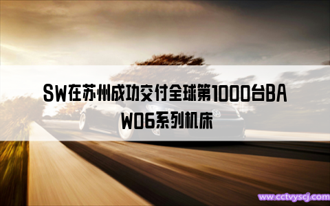 SW在苏州成功交付全球第1000台BA W06系列机床