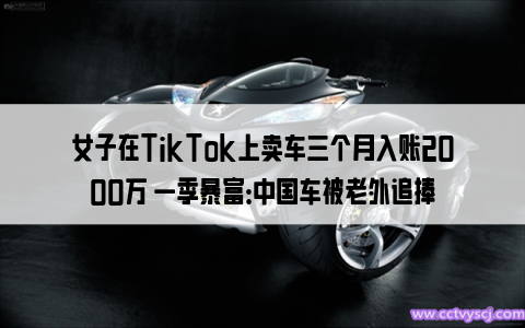 女子在TikTok上卖车三个月入账2000万 一季暴富：中国车被老外追捧