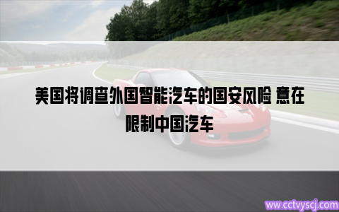 美国将调查外国智能汽车的国安风险 意在限制中国汽车