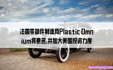 法国零部件制造商Plastic Omnium将更名，并加大美国投资力度