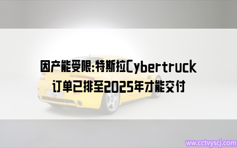 因产能受限：特斯拉Cybertruck订单已排至2025年才能交付